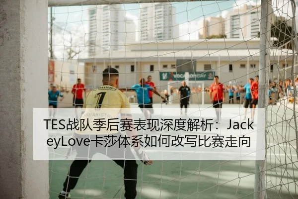 TES战队季后赛表现深度解析：JackeyLove卡莎体系如何改写比赛走向